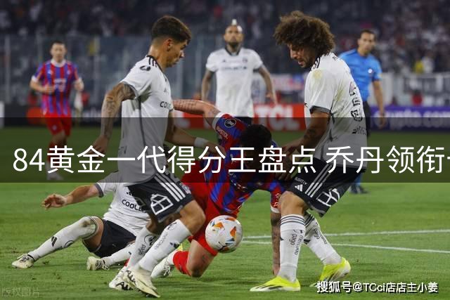 84黄金一代得分王盘点 乔丹领衔十大球星破万